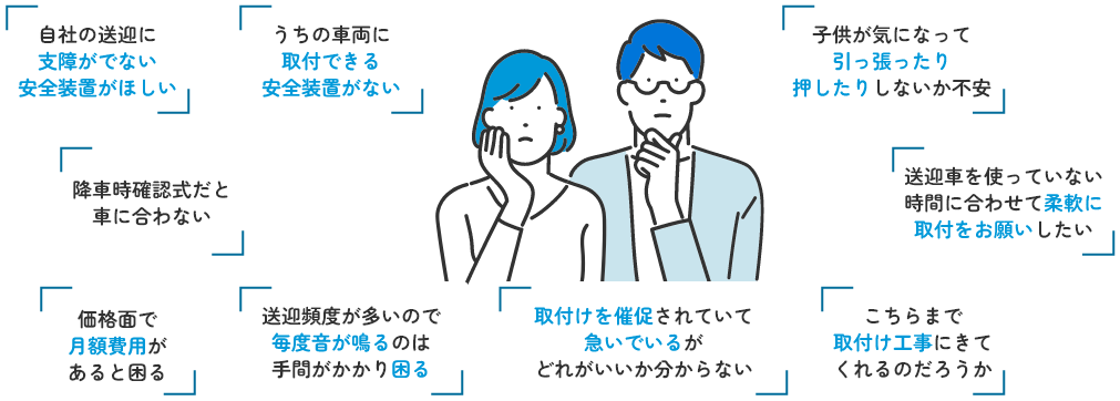 自社の送迎に支障がでない安全装置がほしい うちの車両に取付できる安全装置がない 降車時確認式だと車に合わない 価格面で月額費用があると困る 送迎頻度が高いので毎度音が鳴るのは手間がかかり困る 取付けを催促されていて急いでいるがどれがいいか分からない こちらまで取付け工事にきてくれるのだろうか 送迎車を使っていない時間に合わせて柔軟に取付をお願いしたい 子供が気になって引っ張ったり押したりしないか不安