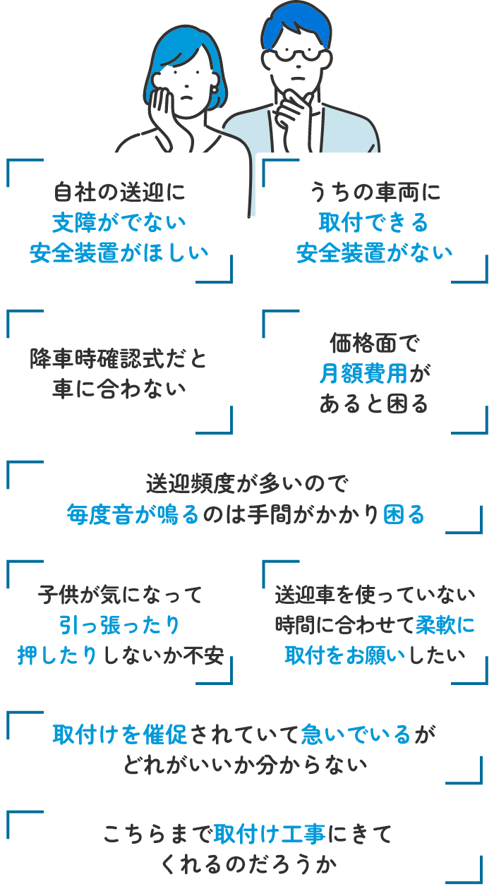 自社の送迎に支障がでない安全装置がほしい うちの車両に取付できる安全装置がない 降車時確認式だと車に合わない 価格面で月額費用があると困る 送迎頻度が高いので毎度音が鳴るのは手間がかかり困る 取付けを催促されていて急いでいるがどれがいいか分からない こちらまで取付け工事にきてくれるのだろうか 送迎車を使っていない時間に合わせて柔軟に取付をお願いしたい 子供が気になって引っ張ったり押したりしないか不安